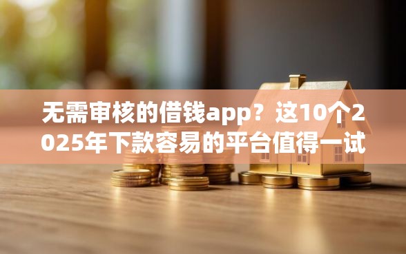 无需审核的借钱app？这10个2025年下款容易的平台值得一试