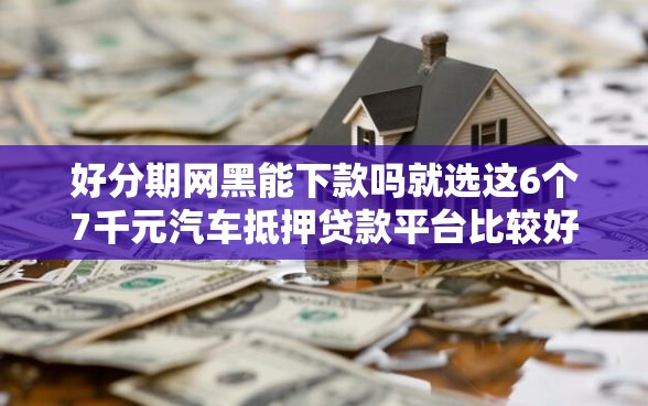 好分期网黑能下款吗就选这6个7千元汽车抵押贷款平台比较好