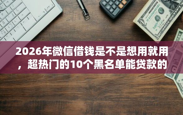 2026年微信借钱是不是想用就用，超热门的10个黑名单能贷款的平台推荐