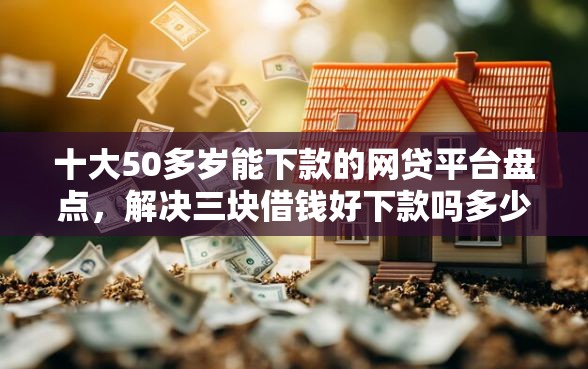 十大50多岁能下款的网贷平台盘点，解决三块借钱好下款吗多少钱的问题