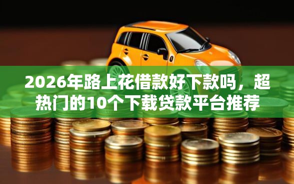 2026年路上花借款好下款吗，超热门的10个下载贷款平台推荐