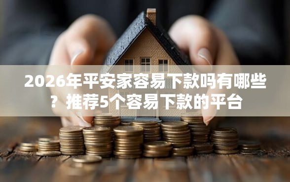 2026年平安家容易下款吗有哪些？推荐5个容易下款的平台