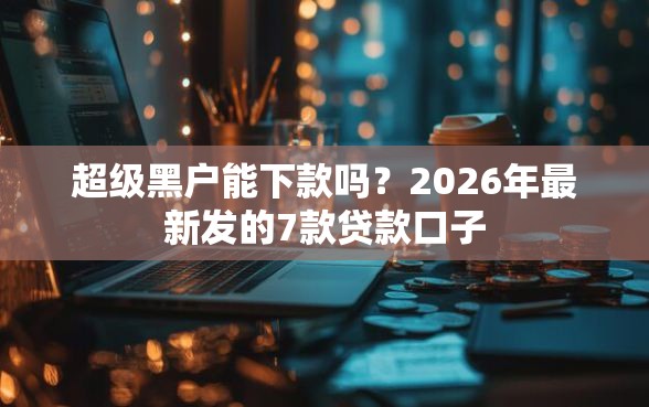 超级黑户能下款吗？2026年最新发的7款贷款口子