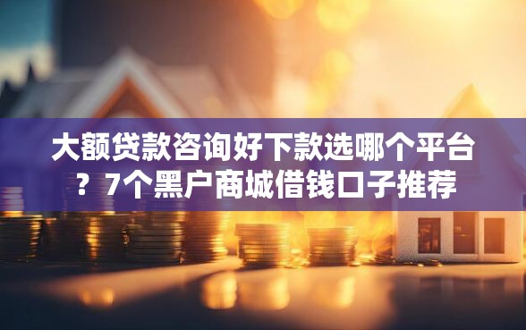 大额贷款咨询好下款选哪个平台?7个黑户商城借钱口子推荐 大额贷款咨询好下款选哪个平台?7个黑户商城借钱口子推荐