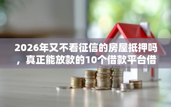 2026年又不看征信的房屋抵押吗,真正能放款的10个借款平台借钱额度高推荐 2026年又不看征信的房屋抵押吗,真正能放款的10个借款平台借钱额度高推荐
