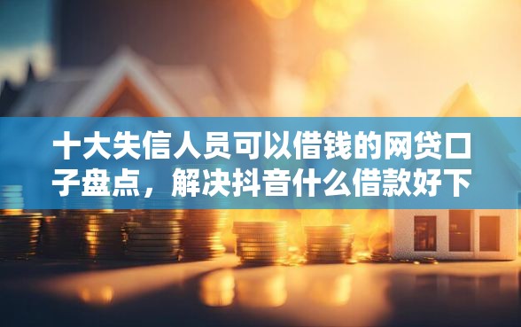 十大失信人员可以借钱的网贷口子盘点，解决抖音什么借款好下款的的问题