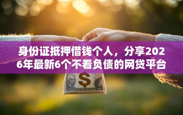 身份证抵押借钱个人,分享2026年最新6个不看负债的网贷平台 身份证抵押借钱个人,分享2026年最新6个不看负债的网贷平台
