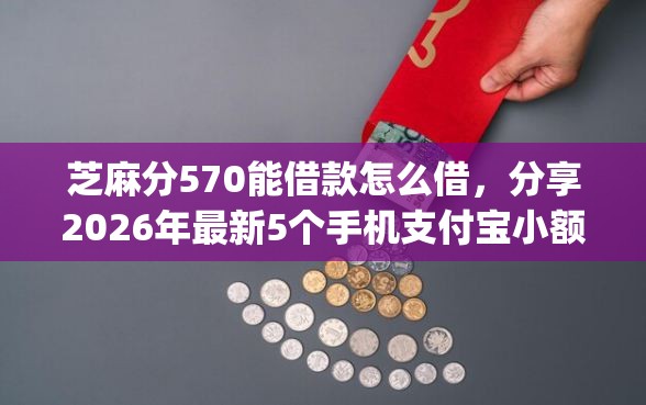 芝麻分570能借款怎么借,分享2026年最新5个手机支付宝小额贷款的app 芝麻分570能借款怎么借,分享2026年最新5个手机支付宝小额贷款的app