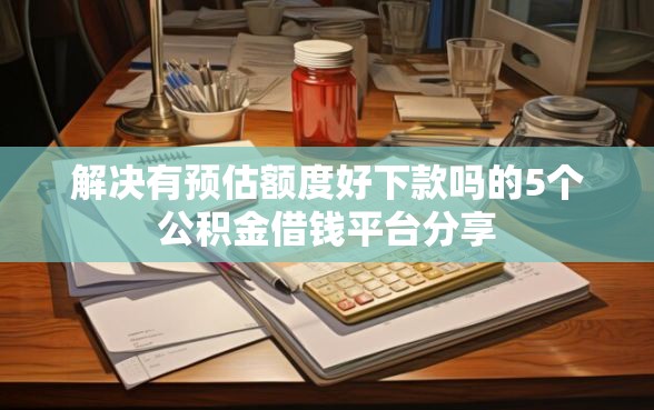 解决有预估额度好下款吗的5个公积金借钱平台分享