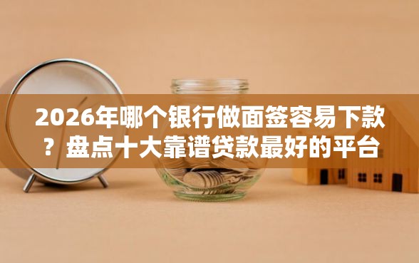 2026年哪个银行做面签容易下款？盘点十大靠谱贷款最好的平台
