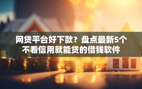 网贷平台好下款？盘点最新5个不看信用就能贷的借钱软件