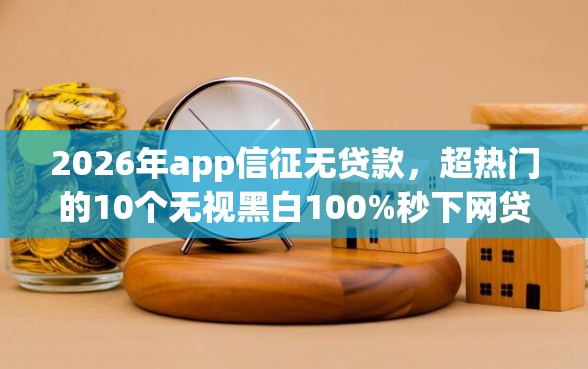 2026年app信征无贷款，超热门的10个无视黑白100%秒下网贷软件推荐