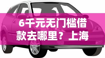 6千元无门槛借款去哪里？上海汽车抵押不看征信看这8个平台