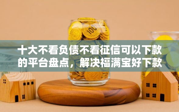 十大不看负债不看征信可以下款的平台盘点，解决福满宝好下款吗的问题