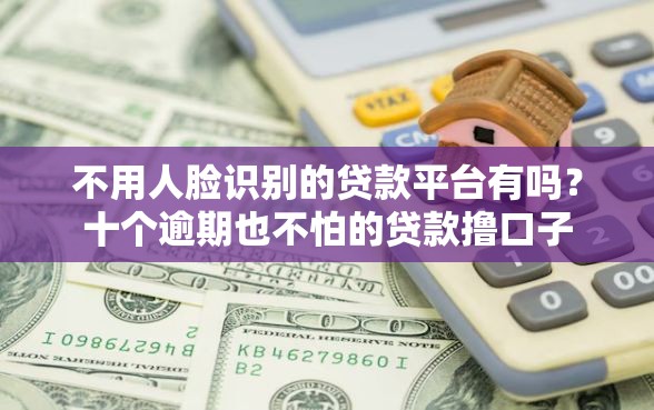 不用人脸识别的贷款平台有吗?十个逾期也不怕的贷款撸口子 不用人脸识别的贷款平台有吗?十个逾期也不怕的贷款撸口子
