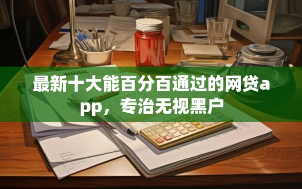 最新十大能百分百通过的网贷app，专治无视黑户