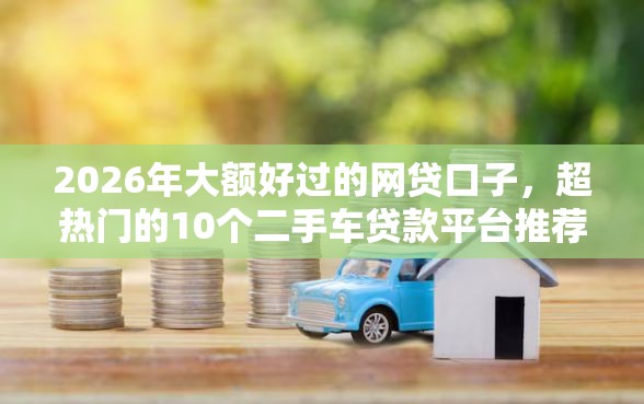 2026年大额好过的网贷口子，超热门的10个二手车贷款平台推荐