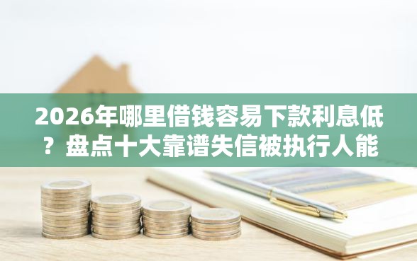 2026年哪里借钱容易下款利息低？盘点十大靠谱失信被执行人能贷款的口子