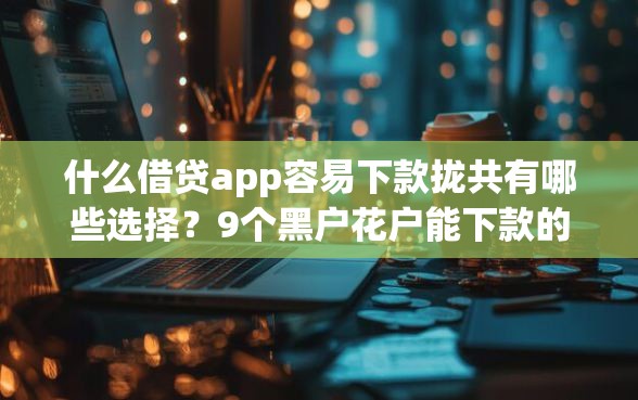 什么借贷app容易下款拢共有哪些选择？9个黑户花户能下款的平台详解