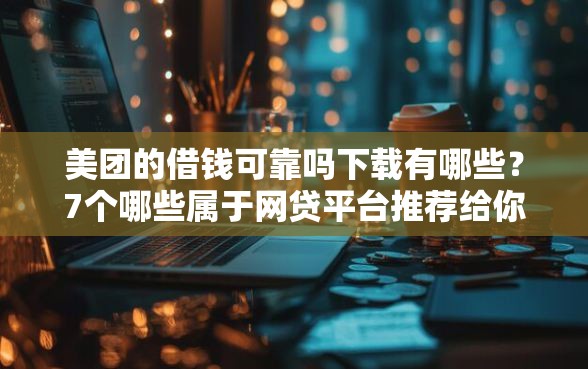 美团的借钱可靠吗下载有哪些？7个哪些属于网贷平台推荐给你