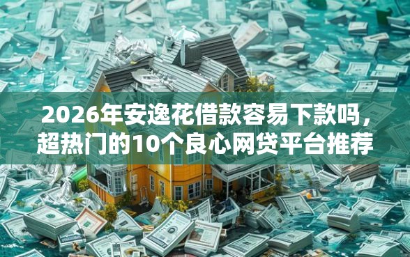 2026年安逸花借款容易下款吗，超热门的10个良心网贷平台推荐