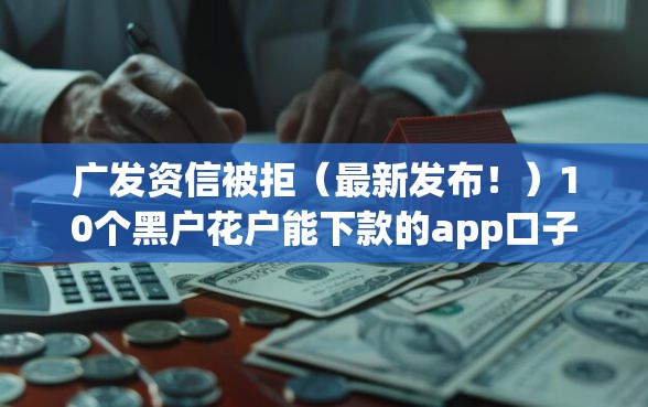 广发资信被拒（最新发布！）10个黑户花户能下款的app口子