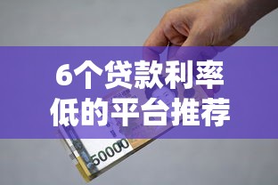 6个贷款利率低的平台推荐，专为攻克最新借钱口子大全难题
