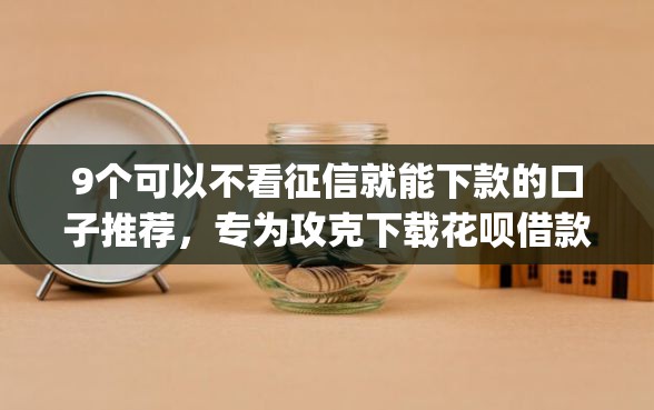 9个可以不看征信就能下款的口子推荐，专为攻克下载花呗借款app下载难题