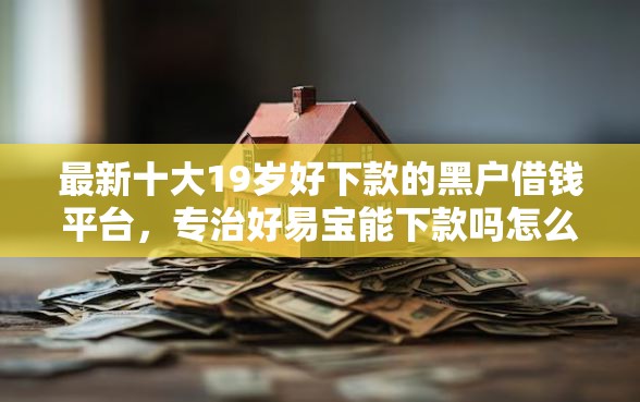 最新十大19岁好下款的黑户借钱平台，专治好易宝能下款吗怎么下载