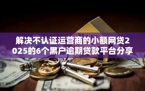 解决不认证运营商的小额网贷2025的6个黑户逾期贷款平台分享