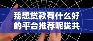 我想贷款有什么好的平台推荐呢拢共有哪些选择？10个网贷平台比较容易通过详解