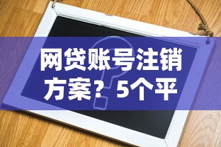 网贷账号注销方案？5个平台试试看哪个能下款