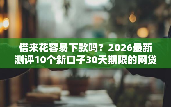 借来花容易下款吗？2026最新测评10个新口子30天期限的网贷