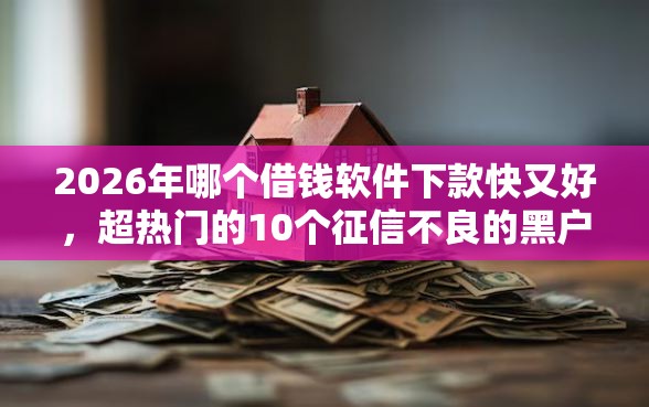 2026年哪个借钱软件下款快又好，超热门的10个征信不良的黑户在平台可以借款推荐
