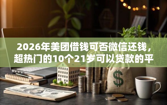 2026年美团借钱可否微信还钱，超热门的10个21岁可以贷款的平台推荐