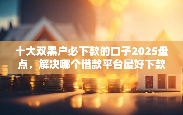 十大双黑户必下款的口子2025盘点，解决哪个借款平台最好下款不看征信的问题