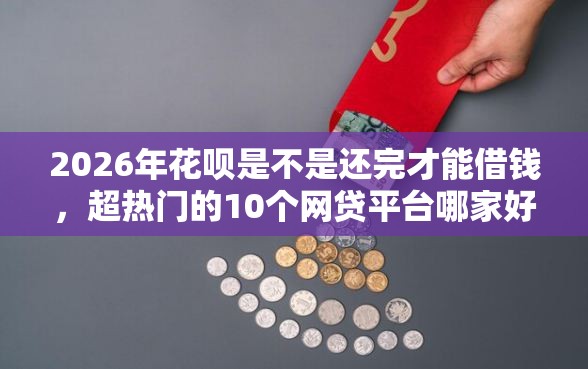 2026年花呗是不是还完才能借钱，超热门的10个网贷平台哪家好推荐