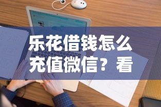 乐花借钱怎么充值微信？看看这5个微信借钱平台怎么样