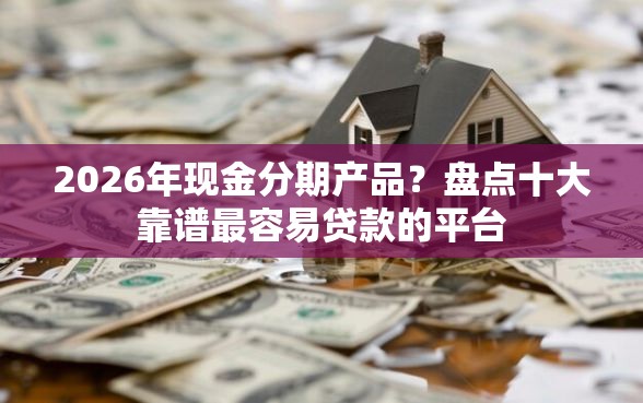 2026年现金分期产品？盘点十大靠谱最容易贷款的平台