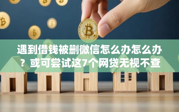 遇到借钱被删微信怎么办怎么办？或可尝试这7个网贷无视不查征信app