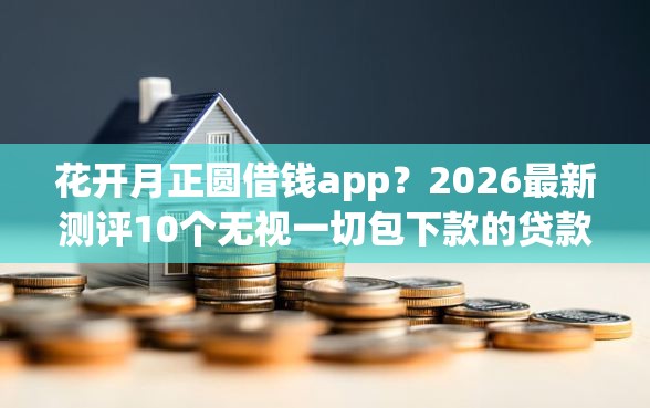 花开月正圆借钱app？2026最新测评10个无视一切包下款的贷款口子