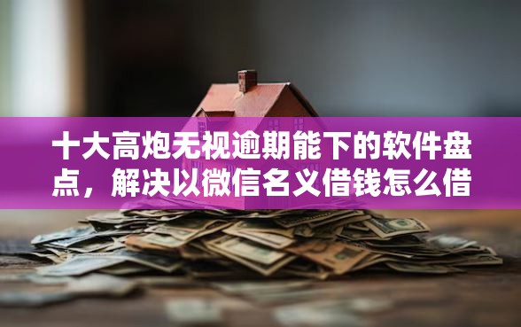 十大高炮无视逾期能下的软件盘点，解决以微信名义借钱怎么借款的问题