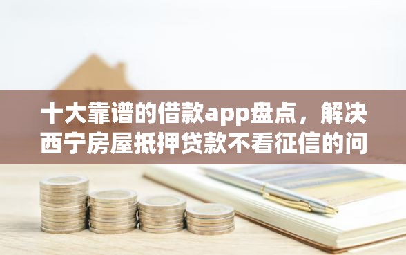十大靠谱的借款app盘点，解决西宁房屋抵押贷款不看征信的问题
