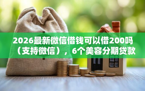 2026最新微信借钱可以借200吗（支持微信），6个美容分期贷款平台无私分享