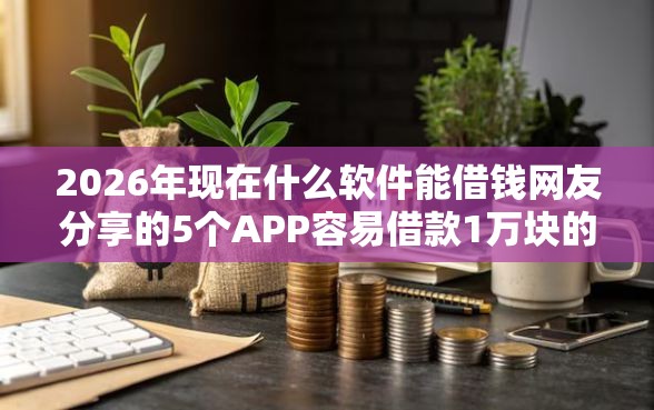 2026年现在什么软件能借钱网友分享的5个APP容易借款1万块的平台我觉得不错！