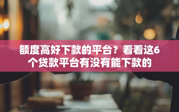 额度高好下款的平台？看看这6个贷款平台有没有能下款的