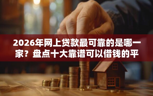 2026年网上贷款最可靠的是哪一家？盘点十大靠谱可以借钱的平台