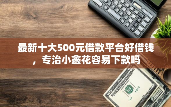 最新十大500元借款平台好借钱，专治小鑫花容易下款吗