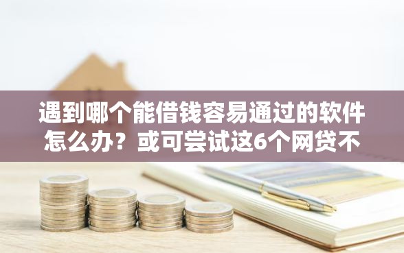 遇到哪个能借钱容易通过的软件怎么办？或可尝试这6个网贷不上征信的平台