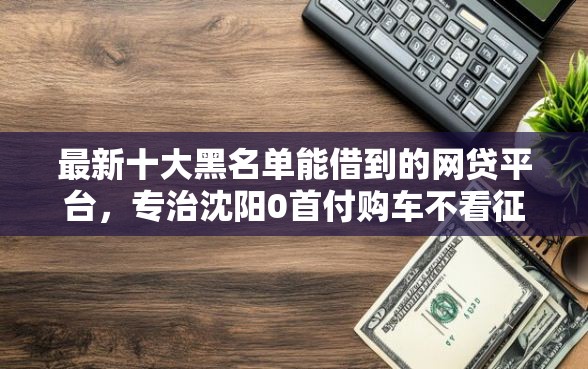 最新十大黑名单能借到的网贷平台，专治沈阳0首付购车不看征信